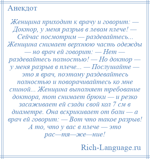 
    Женщина приходит к врачу и говорит: — Доктор, у меня разрыв в левом плече! — Сейчас посмотрим — раздевайтесь... Женщина снимает верхнюю часть одежды — но врач ей говорит: — Нет — раздевайтесь полностью! — Но доктор — у меня разрыв в плече... — Послушайте — это я врач, поэтому раздевайтесь полностью и поворачивайтесь ко мне спиной... Женщина выполняет требование доктора, тот снимает брюки — и резко засаживает ей сзади свой кол 7 см в диаметре. Она вскрикивает от боли — а врач ей говорит: — Вот что такое разрыв! А то, что у вас в плече — это рас—тя—же—ние!