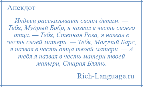 
    Индеец рассказывает своим детям: — Тебя, Мудрый Бобр, я назвал в честь своего отца. — Тебя, Степная Роза, я назвал в честь своей матери. — Тебя, Могучий Барс, я назвал в честь отца твоей матери. — А тебя я назвал в честь матери твоей матери, Старая Блять.