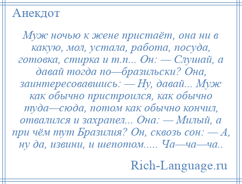 
    Муж ночью к жене пристаёт, она ни в какую, мол, устала, работа, посуда, готовка, стирка и т.п... Он: — Слушай, а давай тогда по—бразильски? Она, заинтересовавшись: — Ну, давай... Муж как обычно пристроился, как обычно туда—сюда, потом как обычно кончил, отвалился и захрапел... Она: — Милый, а при чём тут Бразилия? Он, сквозь сон: — А, ну да, извини, и шепотом..... Ча—ча—ча..