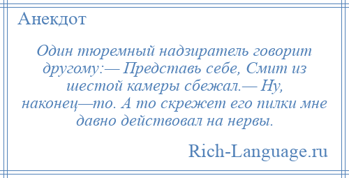 
    Один тюремный надзиратель говорит другому:— Представь себе, Смит из шестой камеры сбежал.— Ну, наконец—то. А то скрежет его пилки мне давно действовал на нервы.