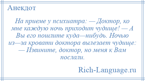 
    На приеме у психиатра: — Доктор, ко мне каждую ночь приходит чудище! — А Вы его пошлите куда—нибудь. Ночью из—за кровати доктора вылезает чудище: — Извините, доктор, но меня к Вам послали.