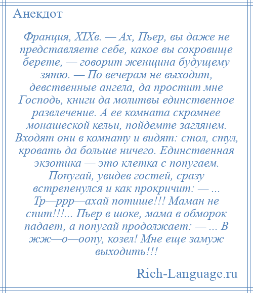 
    Франция, XIXв. — Ах, Пьер, вы даже не представляете себе, какое вы сокровище берете, — говорит женщина будущему зятю. — По вечерам не выходит, девственные ангела, да простит мне Господь, книги да молитвы единственное развлечение. А ее комната скромнее монашеской кельи, пойдемте заглянем. Входят они в комнату и видят: стол, стул, кровать да больше ничего. Единственная экзотика — это клетка с попугаем. Попугай, увидев гостей, сразу встрепенулся и как прокричит: — ... Тр—ррр—ахай потише!!! Маман не спит!!!... Пьер в шоке, мама в обморок падает, а попугай продолжает: — ... В жж—о—оопу, козел! Мне еще замуж выходить!!!