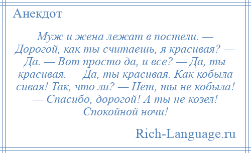 
    Муж и жена лежат в постели. — Дорогой, как ты считаешь, я красивая? — Да. — Вот просто да, и все? — Да, ты красивая. — Да, ты красивая. Как кобыла сивая! Так, что ли? — Нет, ты не кобыла! — Спасибо, дорогой! А ты не козел! Спокойной ночи!