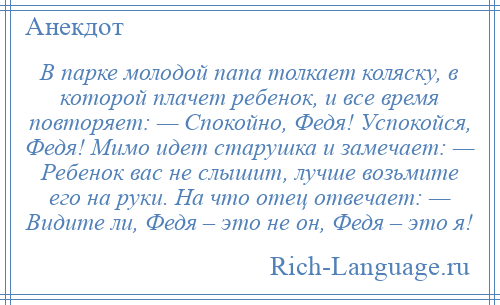 
    В парке молодой папа толкает коляску, в которой плачет ребенок, и все время повторяет: — Спокойно, Федя! Успокойся, Федя! Мимо идет старушка и замечает: — Ребенок вас не слышит, лучше возьмите его на руки. На что отец отвечает: — Видите ли, Федя – это не он, Федя – это я!