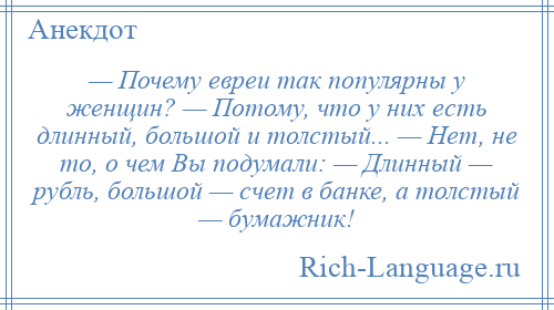 
    — Почему евреи так популярны у женщин? — Потому, что у них есть длинный, большой и толстый... — Нет, не то, о чем Вы подумали: — Длинный — рубль, большой — счет в банке, а толстый — бумажник!