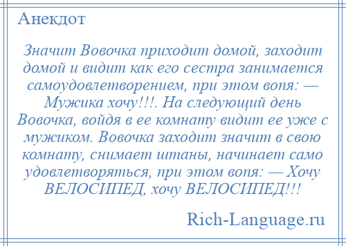 
    Значит Вовочка приходит домой, заходит домой и видит как его сестра занимается самоудовлетворением, при этом вопя: — Мужика хочу!!!. Hа следующий день Вовочка, войдя в ее комнату видит ее уже с мужиком. Вовочка заходит значит в свою комнату, снимает штаны, начинает само удовлетворяться, при этом вопя: — Хочу ВЕЛОСИПЕД, хочу ВЕЛОСИПЕД!!!