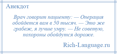 
    Врач говорит пациенту: — Операция обойдется вам в 50 тысяч. — Это же грабеж, я лучше умру. — Не советую, похороны обойдутся дороже.