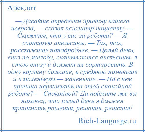 
    — Давайте определим причину вашего невроза, — сказал психиатр пациенту. — Скажите, что у вас за работа? — Я сортирую апельсины. — Так, так, расскажите поподробнее. — Целый день, вниз по желобу, скатываются апельсины, я стою внизу и должен их сортировать. В одну корзину большие, в среднюю поменьше и в маленькую — маленькие. — Но в чем причина нервничать на этой спокойной работе? — Спокойной? Да поймите же вы наконец, что целый день я должен принимать решения, решения, решения!
