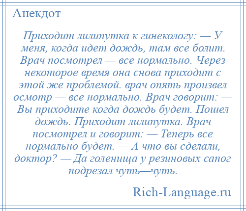 
    Приходит лилипутка к гинекологу: — У меня, когда идет дождь, там все болит. Врач посмотрел — все нормально. Через некоторое время она снова приходит с этой же проблемой. врач опять произвел осмотр — все нормально. Врач говорит: — Вы приходите когда дождь будет. Пошел дождь. Приходит лилипутка. Врач посмотрел и говорит: — Теперь все нормально будет. — А что вы сделали, доктор? — Да голенища у резиновых сапог подрезал чуть—чуть.