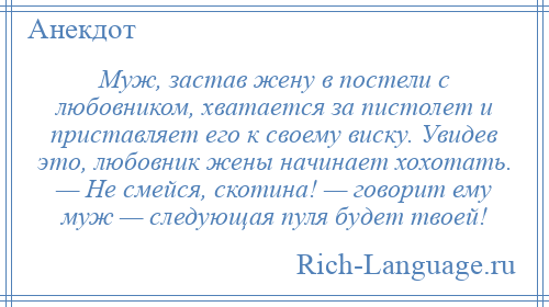 
    Муж, застав жену в постели с любовником, хватается за пистолет и приставляет его к своему виску. Увидев это, любовник жены начинает хохотать. — Не смейся, скотина! — говорит ему муж — следующая пуля будет твоей!