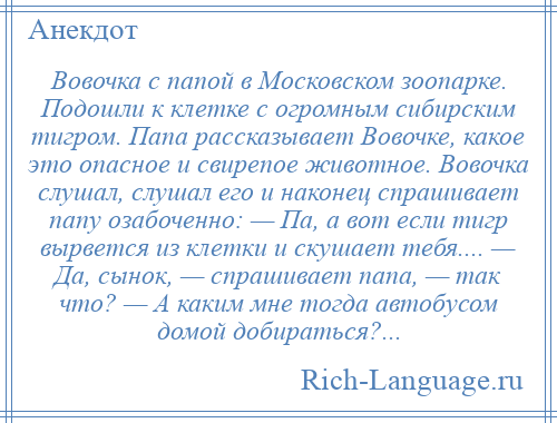 
    Вовочка с папой в Московском зоопарке. Подошли к клетке с огромным сибирским тигром. Папа рассказывает Вовочке, какое это опасное и свирепое животное. Вовочка слушал, слушал его и наконец спрашивает папу озабоченно: — Па, а вот если тигр вырвется из клетки и скушает тебя.... — Да, сынок, — спрашивает папа, — так что? — А каким мне тогда автобусом домой добираться?...