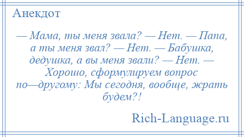 
    — Мама, ты меня звала? — Нет. — Папа, а ты меня звал? — Нет. — Бабушка, дедушка, а вы меня звали? — Нет. — Хорошо, сформулируем вопрос по—другому: Мы сегодня, вообще, жрать будем?!