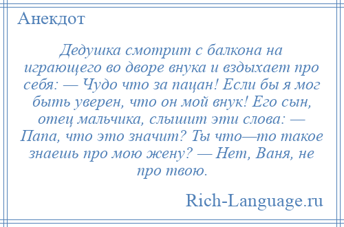 
    Дедушка смотрит с балкона на играющего во дворе внука и вздыхает про себя: — Чудо что за пацан! Если бы я мог быть уверен, что он мой внук! Его сын, отец мальчика, слышит эти слова: — Папа, что это значит? Ты что—то такое знаешь про мою жену? — Нет, Ваня, не про твою.