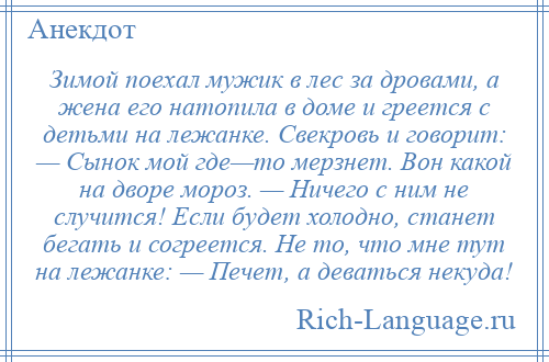 
    Зимой поехал мужик в лес за дровами, а жена его натопила в доме и греется с детьми на лежанке. Свекровь и говорит: — Сынок мой где—то мерзнет. Вон какой на дворе мороз. — Ничего с ним не случится! Если будет холодно, станет бегать и согреется. Не то, что мне тут на лежанке: — Печет, а деваться некуда!