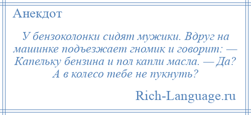 
    У бензоколонки сидят мужики. Вдруг на машинке подъезжает гномик и говорит: — Капельку бензина и пол капли масла. — Да? А в колесо тебе не пукнуть?