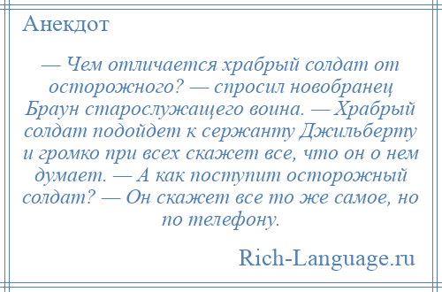 
    — Чем отличается храбрый солдат от осторожного? — спросил новобранец Браун старослужащего воина. — Храбрый солдат подойдет к сержанту Джильберту и громко при всех скажет все, что он о нем думает. — А как поступит осторожный солдат? — Он скажет все то же самое, но по телефону.