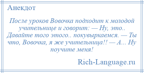 
    После уроков Вовочка подходит к молодой учительнице и говорит: — Hу, это.. Давайте того этого.. покувыркаемся. — Ты что, Вовочка, я же учительница!! — А... Hу поучите меня!
