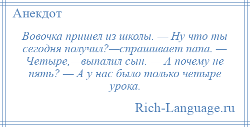 
    Вовочка пришел из школы. — Hу что ты сегодня получил?—спрашивает папа. — Четыре,—выпалил сын. — А почему не пять? — А у нас было только четыре урока.