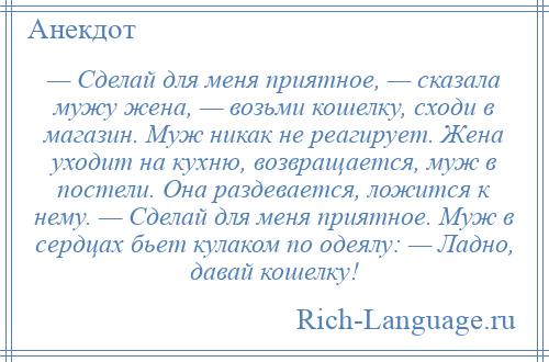 
    — Сделай для меня приятное, — сказала мужу жена, — возьми кошелку, сходи в магазин. Муж никак не реагирует. Жена уходит на кухню, возвращается, муж в постели. Она раздевается, ложится к нему. — Сделай для меня приятное. Муж в сердцах бьет кулаком по одеялу: — Ладно, давай кошелку!