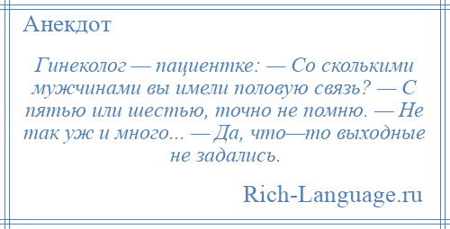 
    Гинеколог — пациентке: — Со сколькими мужчинами вы имели половую связь? — С пятью или шестью, точно не помню. — Не так уж и много... — Да, что—то выходные не задались.
