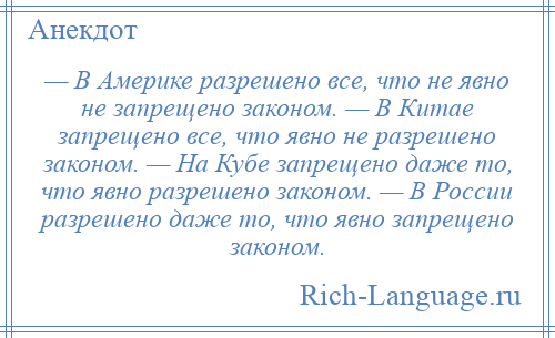 
    — В Америке разрешено все, что не явно не запрещено законом. — В Китае запрещено все, что явно не разрешено законом. — На Кубе запрещено даже то, что явно разрешено законом. — В России разрешено даже то, что явно запрещено законом.