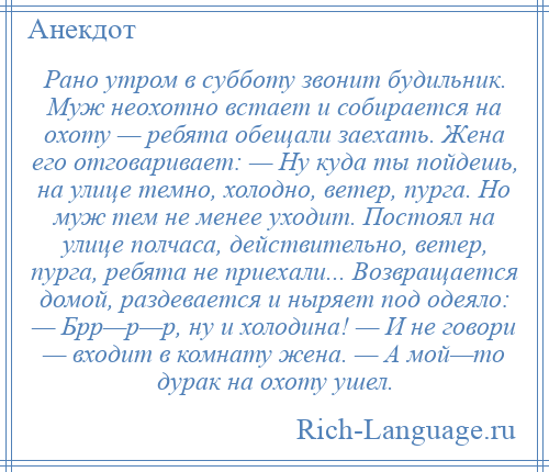 
    Рано утром в субботу звонит будильник. Муж неохотно встает и собирается на охоту — ребята обещали заехать. Жена его отговаривает: — Ну куда ты пойдешь, на улице темно, холодно, ветер, пурга. Но муж тем не менее уходит. Постоял на улице полчаса, действительно, ветер, пурга, ребята не приехали... Возвращается домой, раздевается и ныряет под одеяло: — Брр—р—р, ну и холодина! — И не говори — входит в комнату жена. — А мой—то дурак на охоту ушел.