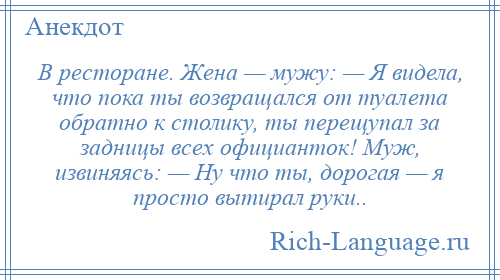 
    В ресторане. Жена — мужу: — Я видела, что пока ты возвращался от туалета обратно к столику, ты перещупал за задницы всех официанток! Муж, извиняясь: — Ну что ты, дорогая — я просто вытирал руки..