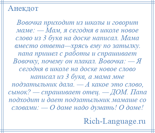 
    Вовочка приходит из школы и говорит маме: — Мам, я сегодня в школе новое слово из 3 букв на доске написал. Мама вместо ответа—хрясь ему по затылку. папа пришел с работы и спрашивает Вовочку, почему он плакал. Вовочка: — Я сегодня в школе на доске новое слово написал из 3 букв, а мама мне подзатыльник дала. — А какое это слово, сынок? — спрашивает отец. — ДОМ. Папа подходит и дает подзатыльник мамаше со словами: — О доме надо думать! О доме!