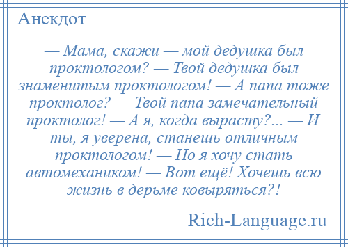 
    — Мама, скажи — мой дедушка был проктологом? — Твой дедушка был знаменитым проктологом! — А папа тоже проктолог? — Твой папа замечательный проктолог! — А я, когда вырасту?... — И ты, я уверена, станешь отличным проктологом! — Но я хочу стать автомехаником! — Вот ещё! Хочешь всю жизнь в дерьме ковыряться?!