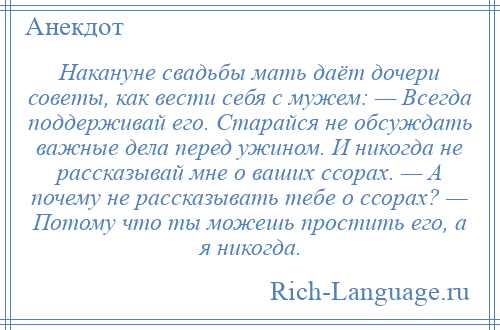 
    Накануне свадьбы мать даёт дочери советы, как вести себя с мужем: — Всегда поддерживай его. Старайся не обсуждать важные дела перед ужином. И никогда не рассказывай мне о ваших ссорах. — А почему не рассказывать тебе о ссорах? — Потому что ты можешь простить его, а я никогда.