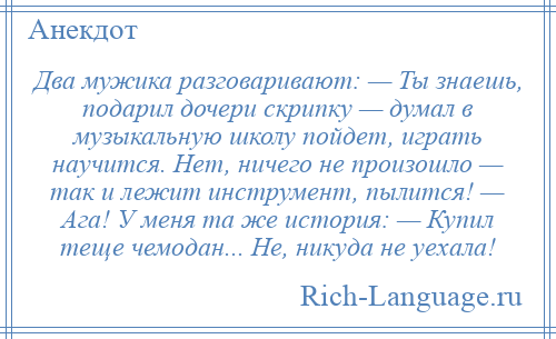 
    Два мужика разговаривают: — Ты знаешь, подарил дочери скрипку — думал в музыкальную школу пойдет, играть научится. Нет, ничего не произошло — так и лежит инструмент, пылится! — Ага! У меня та же история: — Купил теще чемодан... Не, никуда не уехала!