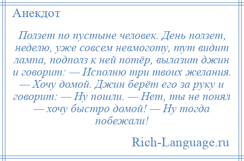 
    Ползет по пустыне человек. День ползет, неделю, уже совсем невмоготу, тут видит лампа, подполз к ней потёр, вылазит джин и говорит: — Исполню три твоих желания. — Хочу домой. Джин берёт его за руку и говорит: — Ну пошли. — Нет, ты не понял — хочу быстро домой! — Ну тогда побежали!