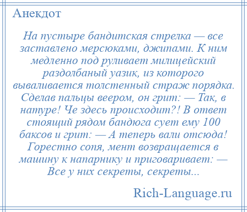 
    На пустыре бандитская стрелка — все заставлено мерсюками, джипами. К ним медленно под руливает милицейский раздолбаный уазик, из которого вываливается толстенный страж порядка. Сделав пальцы веером, он грит: — Так, в натуре! Че здесь происходит?! В ответ стоящий рядом бандюга сует ему 100 баксов и грит: — А теперь вали отсюда! Горестно сопя, мент возвращается в машину к напарнику и приговаривает: — Все у них секреты, секреты...