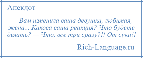 
    — Вам изменила ваша девушка, любимая, жена... Какова ваша реакция? Что будете делать? — Что, все три сразу?!! От суки!!