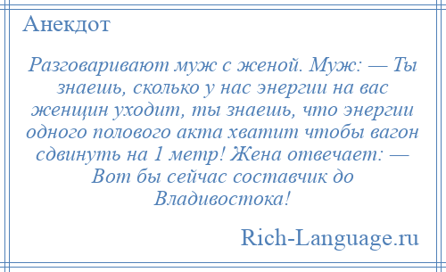 
    Разговаривают муж с женой. Муж: — Ты знаешь, сколько у нас энергии на вас женщин уходит, ты знаешь, что энергии одного полового акта хватит чтобы вагон сдвинуть на 1 метр! Жена отвечает: — Вот бы сейчас составчик до Владивостока!
