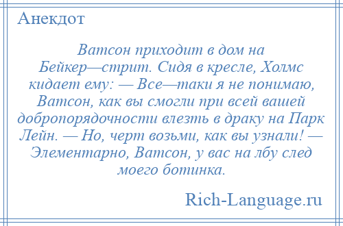 
    Ватсон приходит в дом на Бейкер—стрит. Сидя в кресле, Холмс кидает ему: — Все—таки я не понимаю, Ватсон, как вы смогли при всей вашей добропорядочности влезть в драку на Парк Лейн. — Но, черт возьми, как вы узнали! — Элементарно, Ватсон, у вас на лбу след моего ботинка.