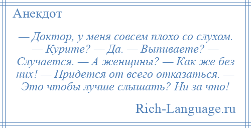 
    — Доктор, у меня совсем плохо со слухом. — Курите? — Да. — Выпиваете? — Случается. — А женщины? — Как же без них! — Придется от всего отказаться. — Это чтобы лучше слышать? Ни за что!