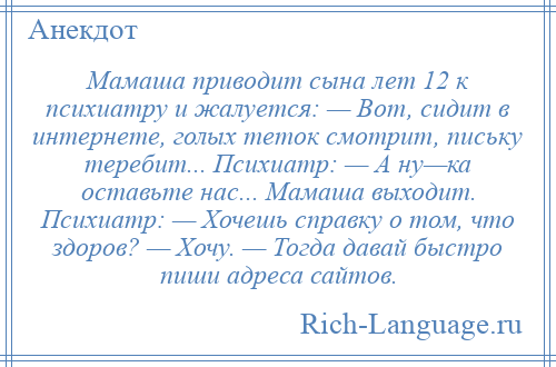 
    Мамаша приводит сына лет 12 к психиатру и жалуется: — Вот, сидит в интернете, голых теток смотрит, письку теребит... Психиатр: — А ну—ка оставьте нас... Мамаша выходит. Психиатр: — Хочешь справку о том, что здоров? — Хочу. — Тогда давай быстро пиши адреса сайтов.