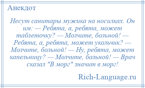 
    Несут санитары мужика на носилках. Он им: — Ребята, а, ребята, может таблеточку? — Молчите, больной! — Ребята, а, ребята, может укольчик? — Молчите, больной! — Ну, ребята, может капельницу? — Молчите, больной! — Врач сказал В морг значит в морг!