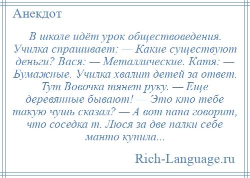 
    В школе идёт урок обществоведения. Училка спрашивает: — Какие существуют деньги? Вася: — Металлические. Катя: — Бумажные. Училка хвалит детей за ответ. Тут Вовочка тянет руку. — Еще деревянные бывают! — Это кто тебе такую чушь сказал? — А вот папа говорит, что соседка т. Люся за две палки себе манто купила...