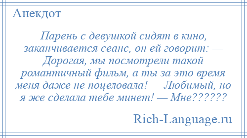 
    Парень с девушкой сидят в кино, заканчивается сеанс, он ей говорит: — Дорогая, мы посмотрели такой романтичный фильм, а ты за это время меня даже не поцеловала! — Любимый, но я же сделала тебе минет! — Мне??????