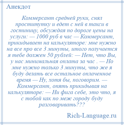 
    Коммерсант средней руки, снял проститутку и едет с ней в такси в гостиницу, обсуждая по дороге цены на услуги: — 1000 руб в час — Коммерсант, прикидывает на калькуляторе: мне нужно на все про все 3 минуты, итого получается я тебе должен 50 рублей: — Нет, что Вы, у нас минимальная оплата за час . — Но мне нужно только 3 минуты, что же я буду делать все остальное оплаченное время — Ну, хотя бы, поговорим. — Коммерсант, опять прикидывая на калькуляторе: — Ни фига себе, это что, я с тобой как по меж городу буду разговаривать???