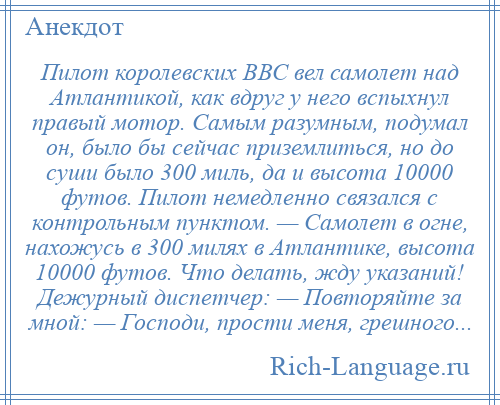 
    Пилот королевских ВВС вел самолет над Атлантикой, как вдруг у него вспыхнул правый мотор. Самым разумным, подумал он, было бы сейчас приземлиться, но до суши было 300 миль, да и высота 10000 футов. Пилот немедленно связался с контрольным пунктом. — Самолет в огне, нахожусь в 300 милях в Атлантике, высота 10000 футов. Что делать, жду указаний! Дежурный диспетчер: — Повторяйте за мной: — Господи, прости меня, грешного...