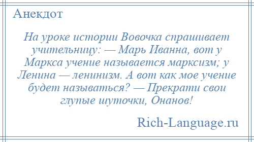 
    На уроке истории Вовочка спрашивает учительницу: — Марь Иванна, вот у Маркса учение называется марксизм; у Ленина — ленинизм. А вот как мое учение будет называться? — Прекрати свои глупые шуточки, Онанов!