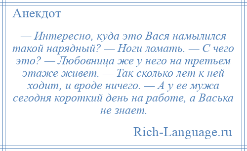 
    — Интересно, куда это Вася намылился такой нарядный? — Ноги ломать. — С чего это? — Любовница же у него на третьем этаже живет. — Так сколько лет к ней ходит, и вроде ничего. — А у ее мужа сегодня короткий день на работе, а Васька не знает.