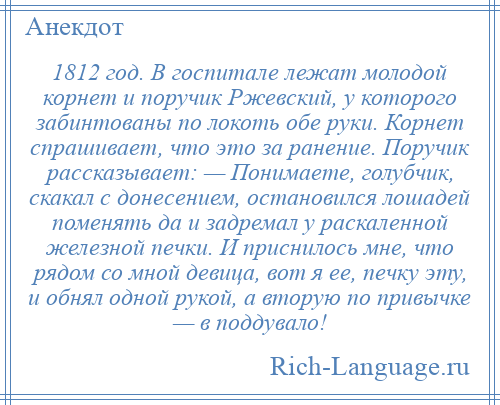 
    1812 год. В госпитале лежат молодой корнет и поручик Ржевский, у которого забинтованы по локоть обе руки. Корнет спрашивает, что это за ранение. Поручик рассказывает: — Понимаете, голубчик, скакал с донесением, остановился лошадей поменять да и задремал у раскаленной железной печки. И приснилось мне, что рядом со мной девица, вот я ее, печку эту, и обнял одной рукой, а вторую по привычке — в поддувало!