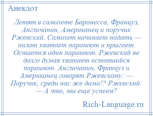 
    Летят в самолете Баронесса, Француз, Англичанин, Американец и поручик Ржевский. Самолет начинает падать — пилот хватает парашют и прыгает. Остается один парашют. Ржевский не долго думая хватает оставшийся парашют. Англичанин, Француз и Американец говорят Ржевскому: — Поручик, среди нас же дама!? Ржевский: — А что, мы еще успеем?