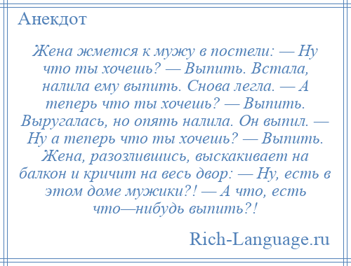 
    Жена жмется к мужу в постели: — Ну что ты хочешь? — Выпить. Встала, налила ему выпить. Снова легла. — А теперь что ты хочешь? — Выпить. Выругалась, но опять налила. Он выпил. — Ну а теперь что ты хочешь? — Выпить. Жена, разозлившись, выскакивает на балкон и кричит на весь двор: — Ну, есть в этом доме мужики?! — А что, есть что—нибудь выпить?!