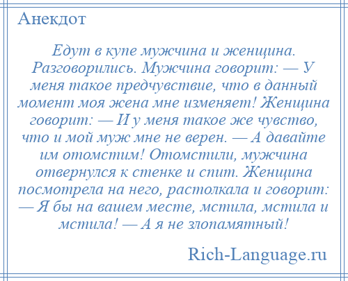 
    Едут в купе мужчина и женщина. Разговорились. Мужчина говорит: — У меня такое предчувствие, что в данный момент моя жена мне изменяет! Женщина говорит: — И у меня такое же чувство, что и мой муж мне не верен. — А давайте им отомстим! Отомстили, мужчина отвернулся к стенке и спит. Женщина посмотрела на него, растолкала и говорит: — Я бы на вашем месте, мстила, мстила и мстила! — А я не злопамятный!