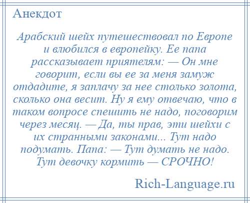 
    Арабский шейх путешествовал по Европе и влюбился в европейку. Ее папа рассказывает приятелям: — Он мне говорит, если вы ее за меня замуж отдадите, я заплачу за нее столько золота, сколько она весит. Ну я ему отвечаю, что в таком вопросе спешить не надо, поговорим через месяц. — Да, ты прав, эти шейхи с их странными законами... Тут надо подумать. Папа: — Тут думать не надо. Тут девочку кормить — СРОЧНО!